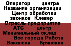 Оператор Call-центра › Название организации ­ Центр обработки звонков "Клевер" › Отрасль предприятия ­ АТС, call-центр › Минимальный оклад ­ 10 000 - Все города Работа » Вакансии   . Брянская обл.,Новозыбков г.